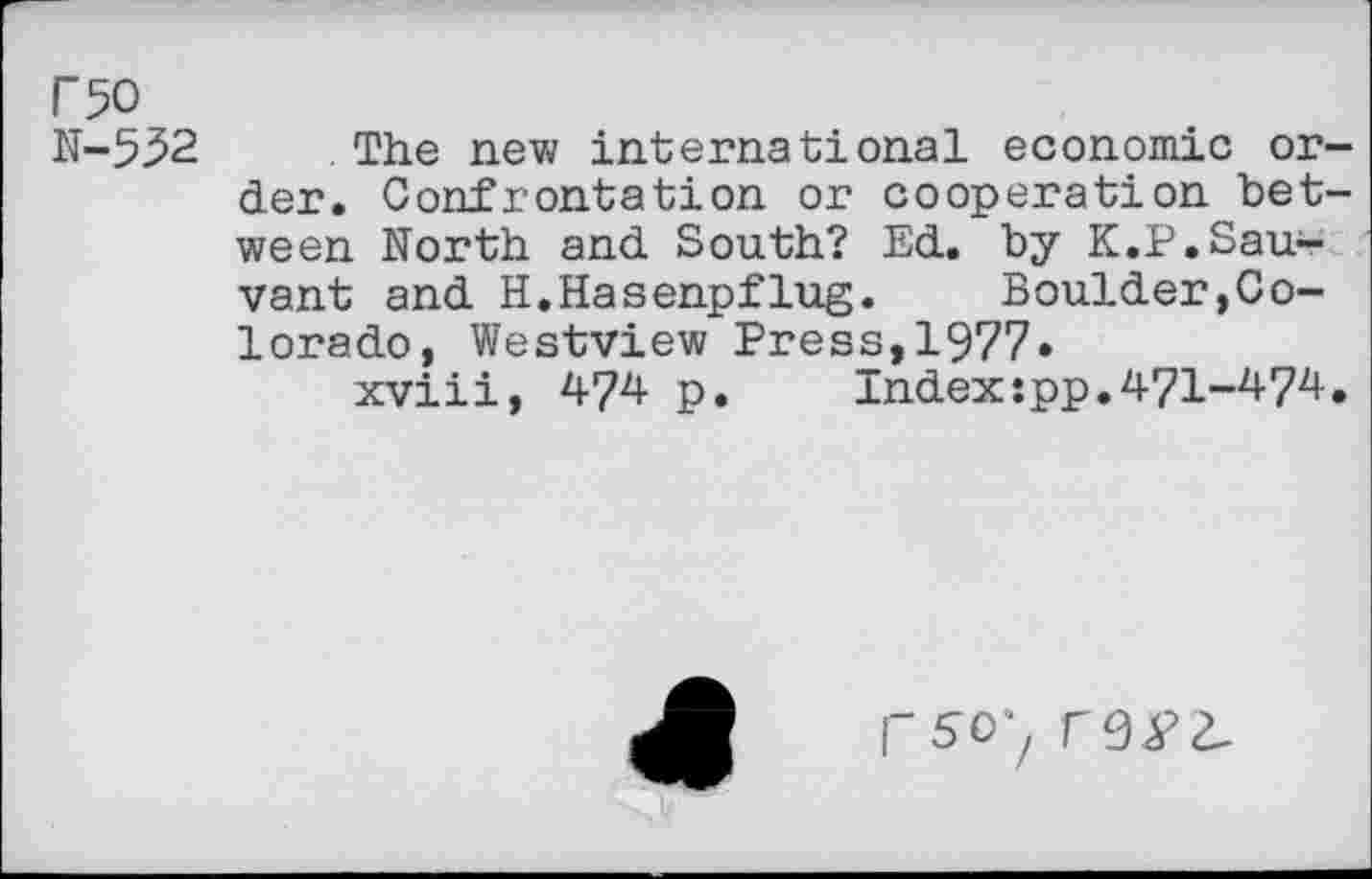 ﻿rso N-532
The new international economic order. Confrontation or cooperation between North and South? Ed. by K.P.Sauvant and H.Hasenpflug.	Boulder,Co-
lorado, Westview Press,1977.
xviii, 474 p. Indexspp.471-474.
